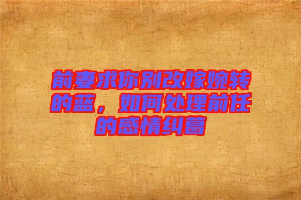 前妻求你別改嫁婉轉(zhuǎn)的藍(lán)，如何處理前任的感情糾葛