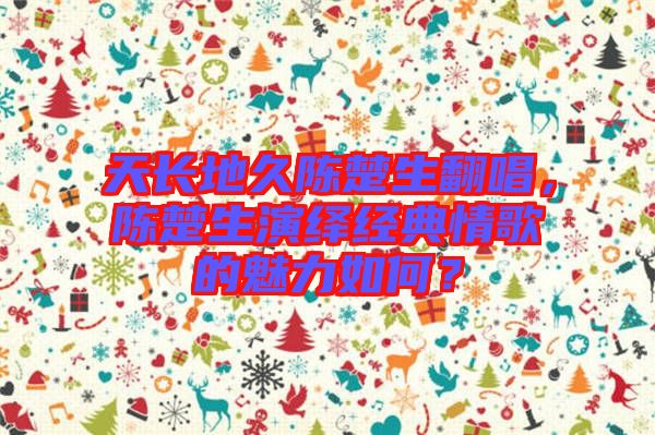 天長地久陳楚生翻唱，陳楚生演繹經(jīng)典情歌的魅力如何？