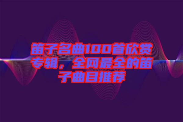 笛子名曲100首欣賞專輯，全網(wǎng)最全的笛子曲目推薦