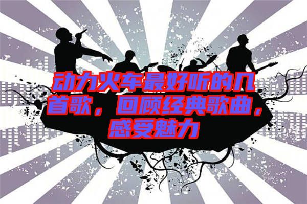 動(dòng)力火車最好聽的幾首歌，回顧經(jīng)典歌曲，感受魅力