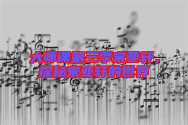 大師課第三季宋亞軒，探秘宋亞軒的世界