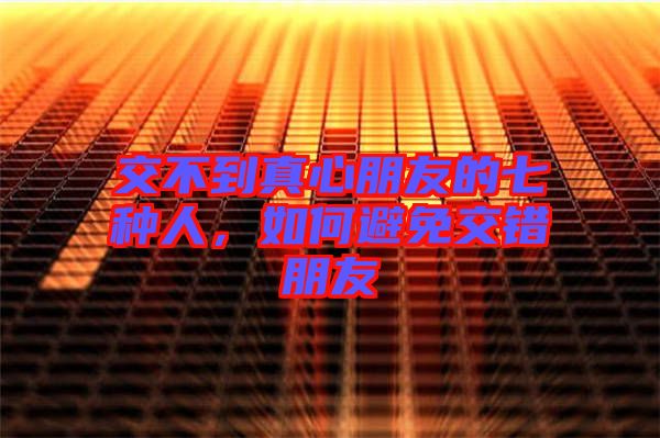 交不到真心朋友的七種人，如何避免交錯朋友