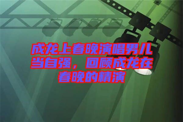 成龍上春晚演唱男兒當(dāng)自強，回顧成龍在春晚的精演