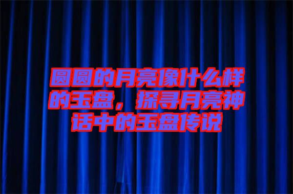 圓圓的月亮像什么樣的玉盤，探尋月亮神話中的玉盤傳說