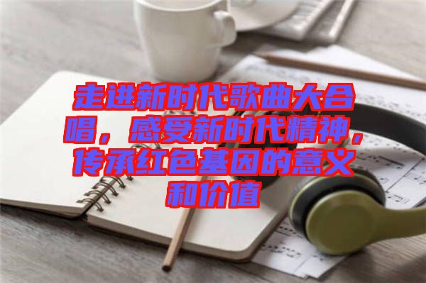 走進(jìn)新時(shí)代歌曲大合唱，感受新時(shí)代精神，傳承紅色基因的意義和價(jià)值