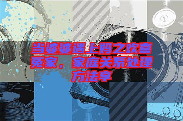 當(dāng)婆婆遇上媽之歡喜冤家，家庭關(guān)系處理方法享
