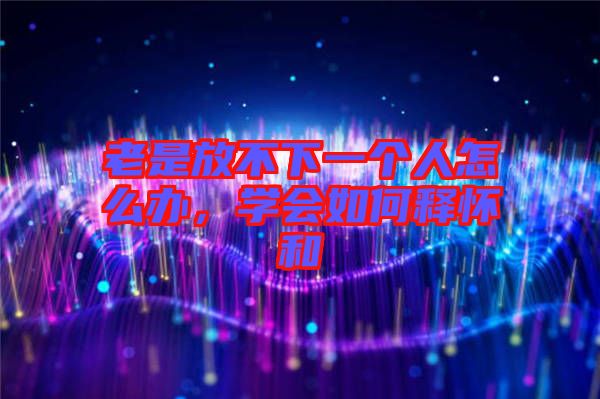 老是放不下一個人怎么辦，學會如何釋懷和