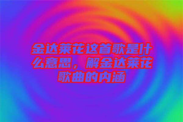 金達萊花這首歌是什么意思，解金達萊花歌曲的內涵