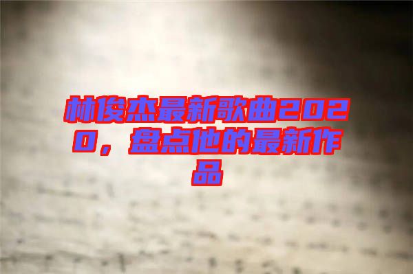 林俊杰最新歌曲2020，盤點(diǎn)他的最新作品