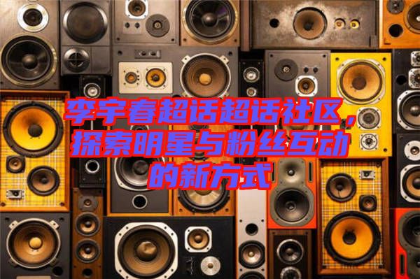 李宇春超話超話社區(qū)，探索明星與粉絲互動(dòng)的新方式