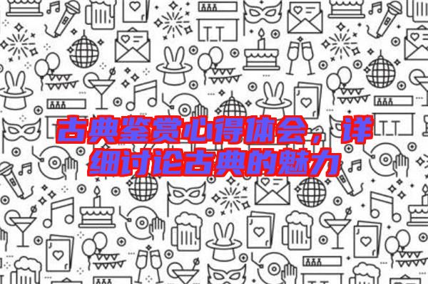 古典鑒賞心得體會(huì)，詳細(xì)討論古典的魅力