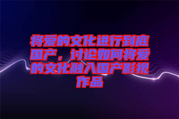 將愛的文化進行到底國產(chǎn)，討論如何將愛的文化融入國產(chǎn)影視作品