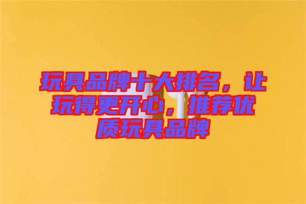 玩具品牌十大排名，讓玩得更開心，推薦優(yōu)質(zhì)玩具品牌