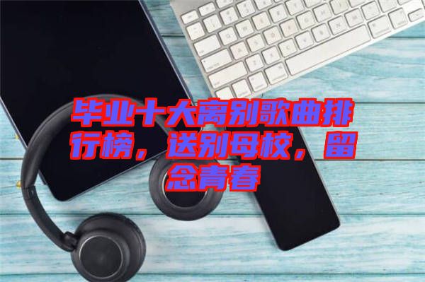 畢業(yè)十大離別歌曲排行榜，送別母校，留念青春