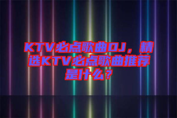 KTV必點(diǎn)歌曲DJ，精選KTV必點(diǎn)歌曲推薦是什么？