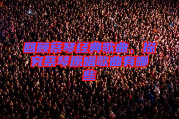 回顧蔡琴經(jīng)典歌曲，探究蔡琴原唱歌曲有哪些