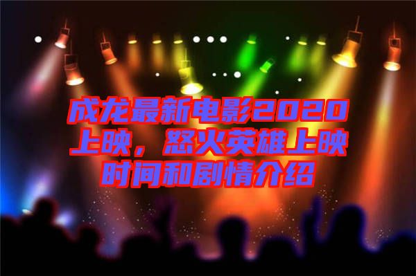 成龍最新電影2020上映，怒火英雄上映時間和劇情介紹