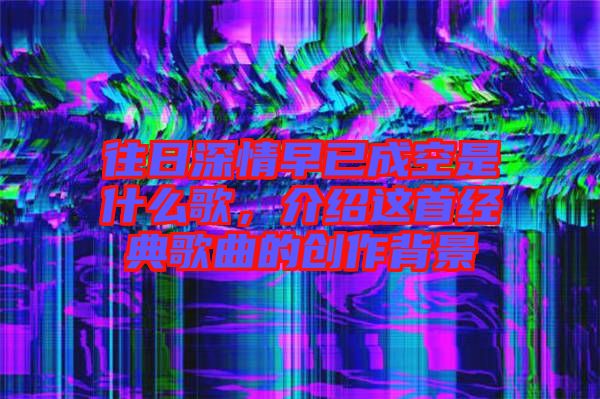 往日深情早已成空是什么歌，介紹這首經(jīng)典歌曲的創(chuàng)作背景