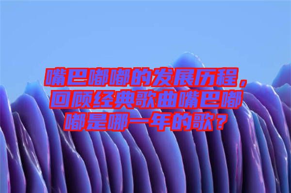 嘴巴嘟嘟的發(fā)展歷程，回顧經(jīng)典歌曲嘴巴嘟嘟是哪一年的歌？