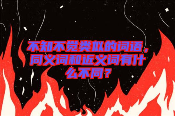 不知不覺類似的詞語，同義詞和近義詞有什么不同？