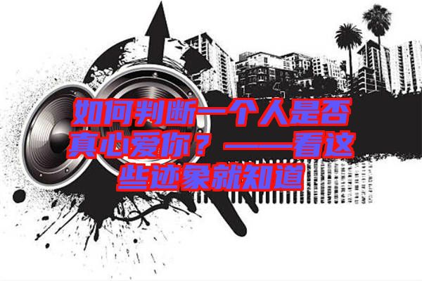 如何判斷一個人是否真心愛你？——看這些跡象就知道
