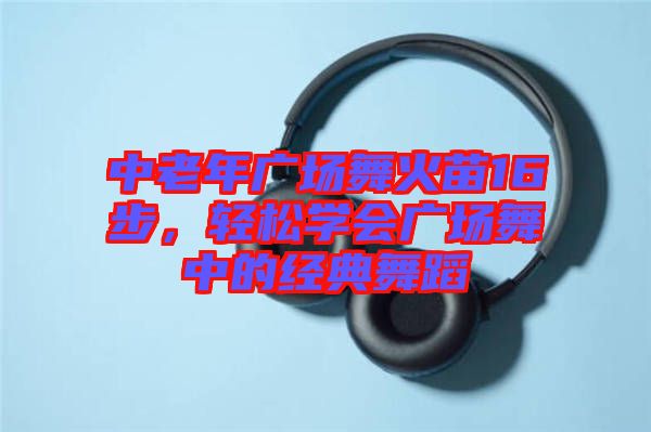 中老年廣場(chǎng)舞火苗16步，輕松學(xué)會(huì)廣場(chǎng)舞中的經(jīng)典舞蹈