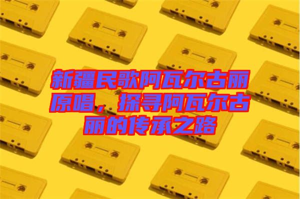 新疆民歌阿瓦爾古麗原唱，探尋阿瓦爾古麗的傳承之路