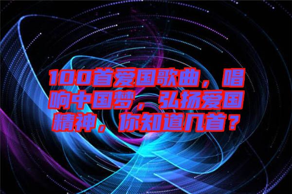 100首愛國歌曲，唱響中國夢，弘揚愛國精神，你知道幾首？