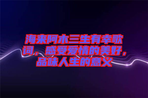 海來阿木三生有幸歌詞，感受愛情的美好，品味人生的意義