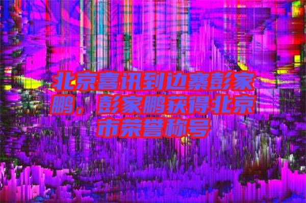 北京喜訊到邊寨彭家鵬，彭家鵬獲得北京市榮譽(yù)稱號