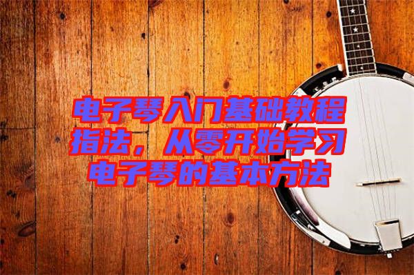 電子琴入門(mén)基礎(chǔ)教程指法，從零開(kāi)始學(xué)習(xí)電子琴的基本方法