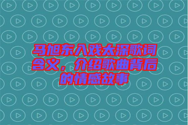 馬旭東入戲太深歌詞含義，介紹歌曲背后的情感故事