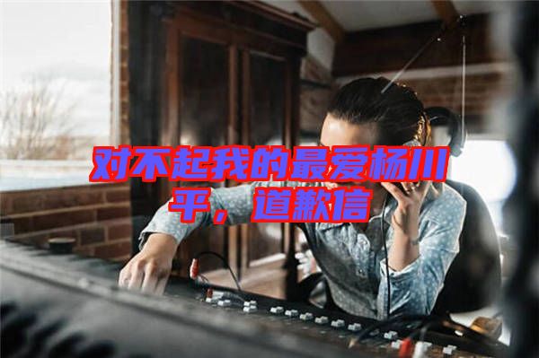 對(duì)不起我的最愛楊川平，道歉信