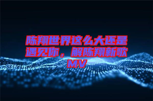 陳翔世界這么大還是遇見你，解陳翔新歌MV