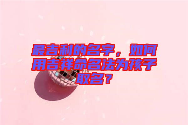 最吉利的名字，如何用吉祥命名法為孩子取名？