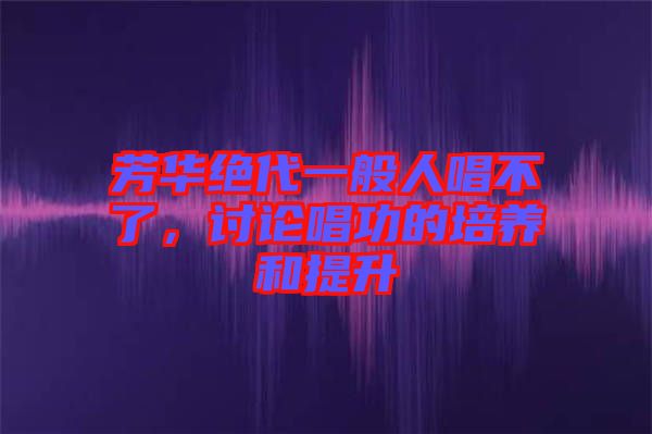 芳華絕代一般人唱不了，討論唱功的培養(yǎng)和提升
