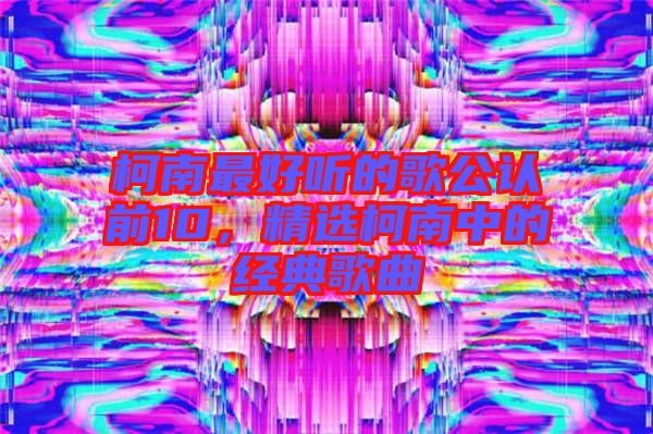 柯南最好聽的歌公認(rèn)前10，精選柯南中的經(jīng)典歌曲