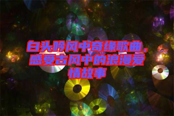 白頭吟風(fēng)中奇緣歌曲，感受古風(fēng)中的浪漫愛情故事