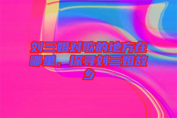 劉三姐對歌的地方在哪里，探尋劉三姐故鄉(xiāng)