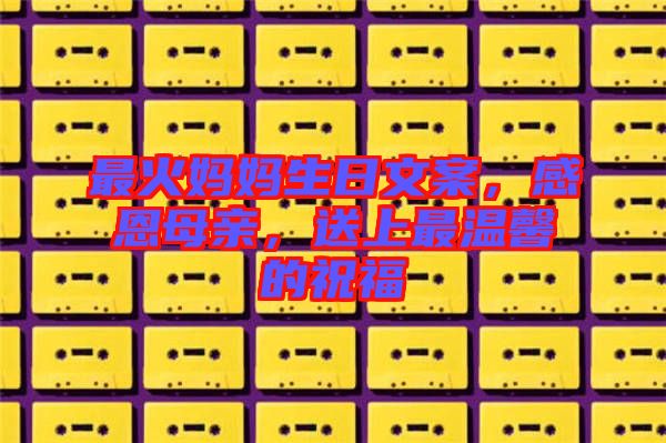 最火媽媽生日文案，感恩母親，送上最溫馨的祝福