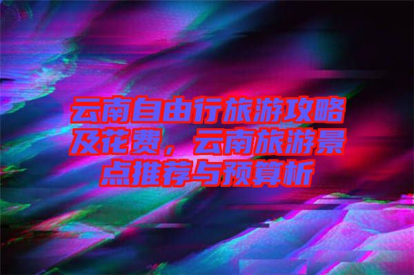 云南自由行旅游攻略及花費(fèi)，云南旅游景點(diǎn)推薦與預(yù)算析