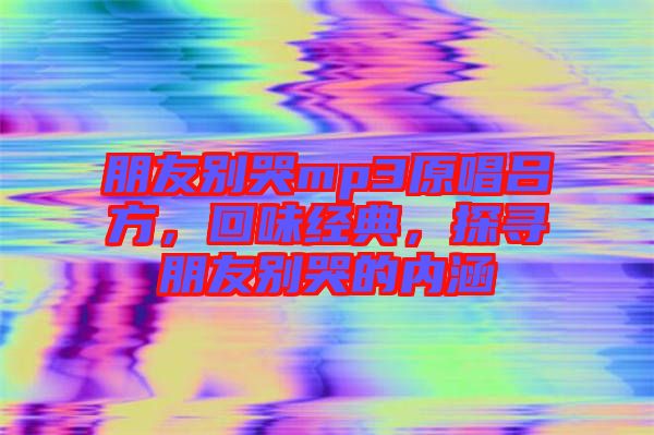 朋友別哭mp3原唱呂方，回味經(jīng)典，探尋朋友別哭的內(nèi)涵