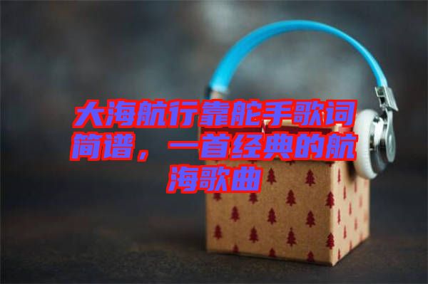 大海航行靠舵手歌詞簡(jiǎn)譜，一首經(jīng)典的航海歌曲
