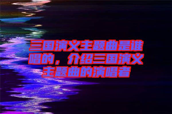 三國(guó)演義主題曲是誰(shuí)唱的，介紹三國(guó)演義主題曲的演唱者