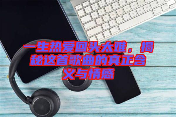 一生熱愛回頭太難，揭秘這首歌曲的真正含義與情感