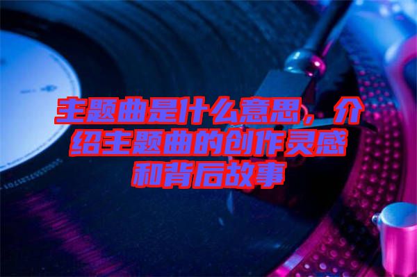 主題曲是什么意思，介紹主題曲的創(chuàng)作靈感和背后故事