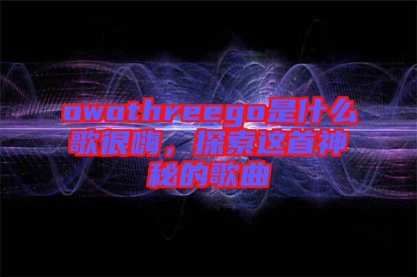 owothreego是什么歌很嗨，探索這首神秘的歌曲