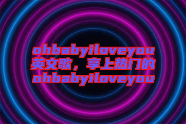 ohbabyiloveyou英文歌，享上熱門的ohbabyiloveyou