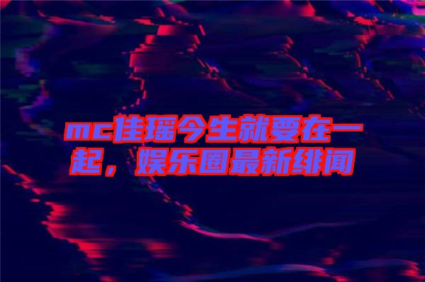 mc佳瑤今生就要在一起，娛樂(lè)圈最新緋聞