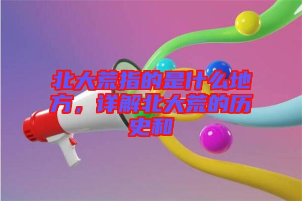 北大荒指的是什么地方，詳解北大荒的歷史和